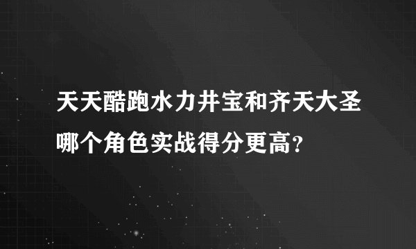 天天酷跑水力井宝和齐天大圣哪个角色实战得分更高？