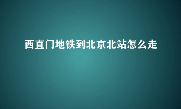 西直门地铁到北京北站怎么走