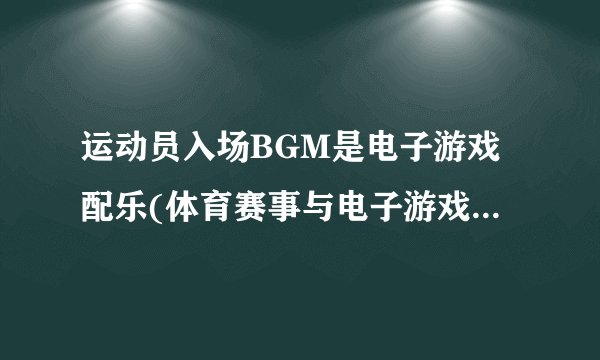 运动员入场BGM是电子游戏配乐(体育赛事与电子游戏文化的交融)