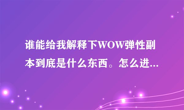 谁能给我解释下WOW弹性副本到底是什么东西。怎么进？出什么？等等。。求详细，通俗易懂