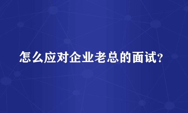 怎么应对企业老总的面试？
