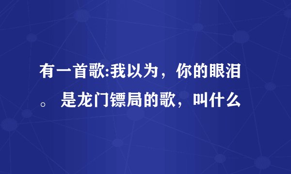 有一首歌:我以为，你的眼泪。 是龙门镖局的歌，叫什么