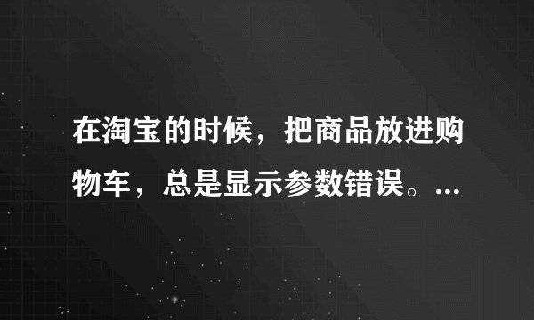 在淘宝的时候，把商品放进购物车，总是显示参数错误。是为什么阿？