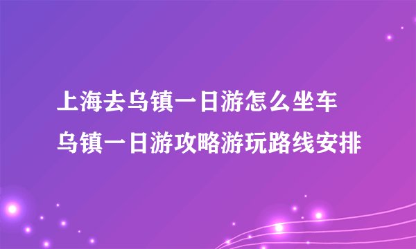 上海去乌镇一日游怎么坐车 乌镇一日游攻略游玩路线安排