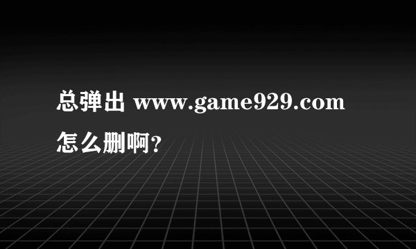 总弹出 www.game929.com 怎么删啊？
