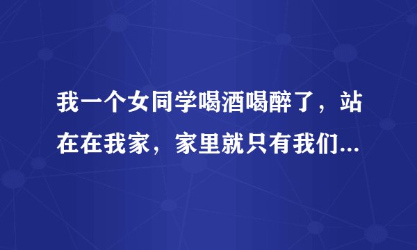 我一个女同学喝酒喝醉了，站在在我家，家里就只有我们俩，我该怎么办呢