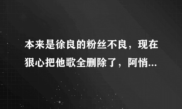 本来是徐良的粉丝不良，现在狠心把他歌全删除了，阿悄帮徐良唱犯贱，红装，却没有分到一分钱，