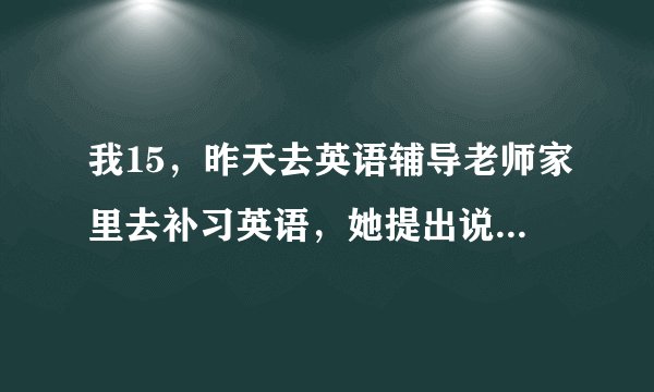 我15,昨天去英语辅导老师家里去补习英语,她提出说要看我地小弟弟,还说要帮我坚持身体?我该怎么办?