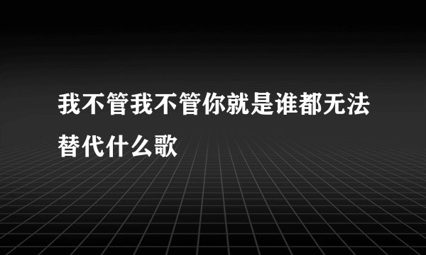 我不管我不管你就是谁都无法替代什么歌
