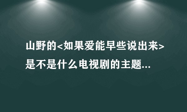 山野的<如果爱能早些说出来>是不是什么电视剧的主题曲?觉得很熟悉.