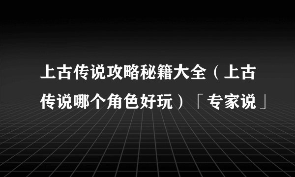 上古传说攻略秘籍大全（上古传说哪个角色好玩）「专家说」