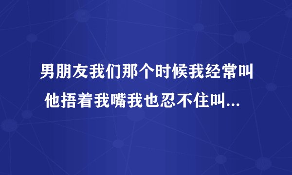 男朋友我们那个时候我经常叫 他捂着我嘴我也忍不住叫 他会不会生气啊？