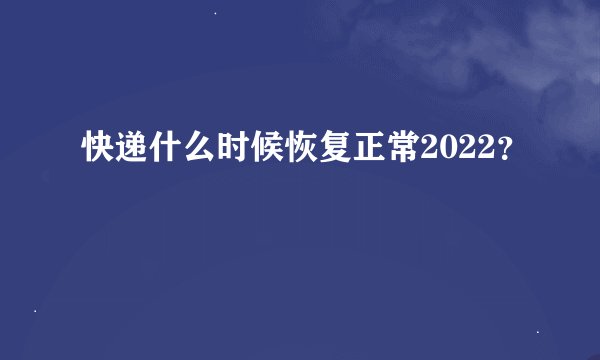 快递什么时候恢复正常2022？