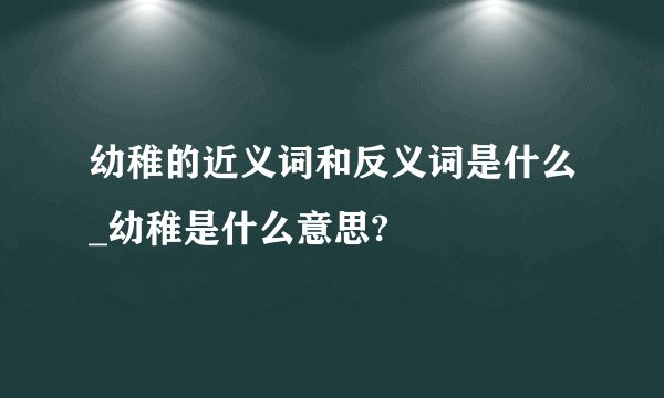 幼稚的近义词和反义词是什么_幼稚是什么意思?