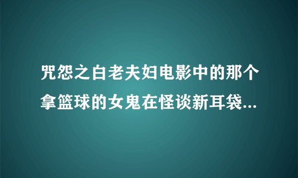 咒怨之白老夫妇电影中的那个拿篮球的女鬼在怪谈新耳袋某一集中也出现过，造型一摸一样。，这是为什么呢