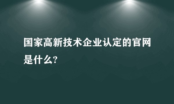 国家高新技术企业认定的官网是什么?