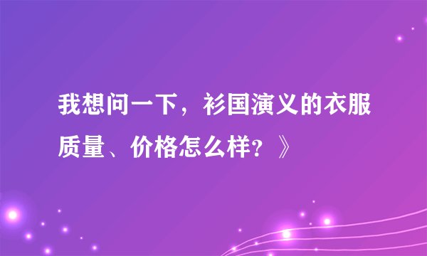 我想问一下，衫国演义的衣服质量、价格怎么样？》