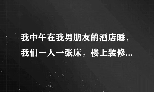 我中午在我男朋友的酒店睡，我们一人一张床。楼上装修他看我睡不着就过来抱着我睡，我感觉他心跳超快好像