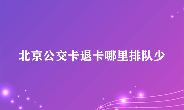 北京公交卡退卡哪里排队少