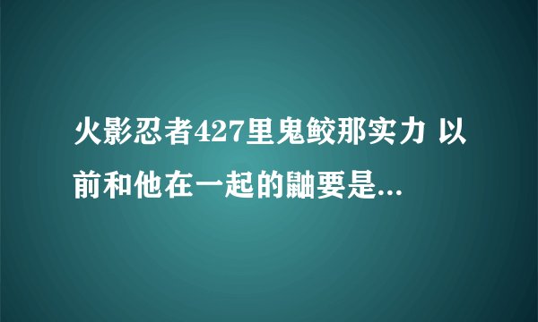火影忍者427里鬼鲛那实力 以前和他在一起的鼬要是和鬼鲛干起来能打吗？ 高手来指点我的迷津！！！