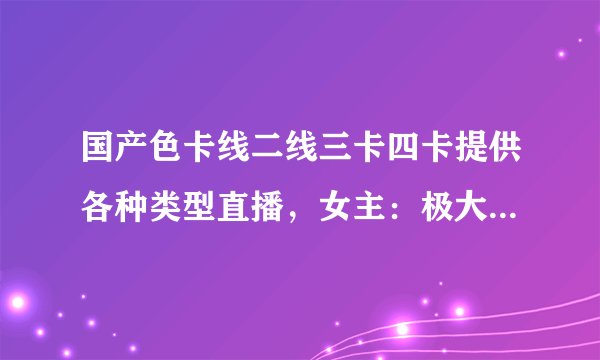 国产色卡线二线三卡四卡提供各种类型直播，女主：极大满足需求！