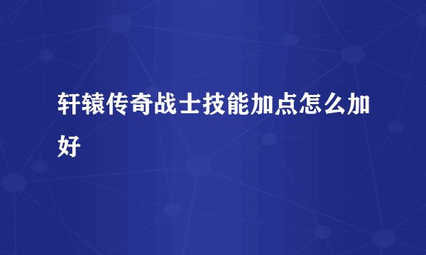 轩辕传奇战士技能加点怎么加好
