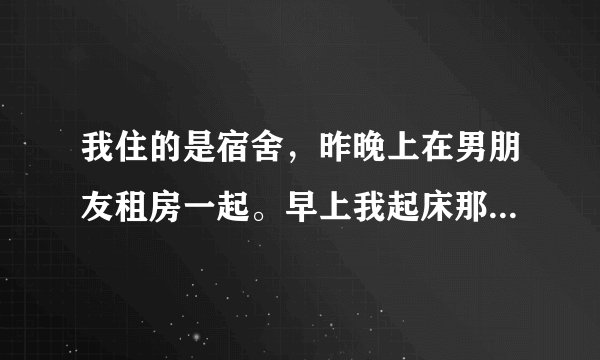 我住的是宿舍，昨晚上在男朋友租房一起。早上我起床那一刻，他就在床上嗯嗯唧唧的有点像小孩子一样。？