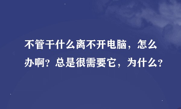 不管干什么离不开电脑，怎么办啊？总是很需要它，为什么？