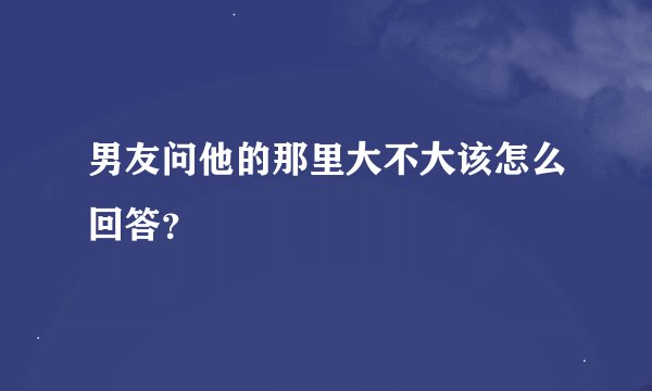 男友问他的那里大不大该怎么回答？