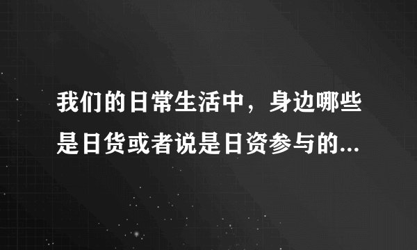 我们的日常生活中,身边哪些是日货或者说是日资参与的?因为对我们普通平民来说,抵制一些小商品比较实际