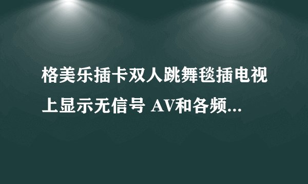 格美乐插卡双人跳舞毯插电视上显示无信号 AV和各频道都显示无信号。电视是东芝液晶的