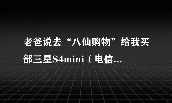 老爸说去“八仙购物”给我买部三星S4mini（电信手机），好吗？