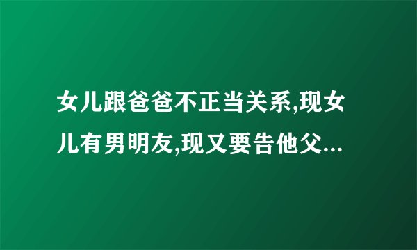 女儿跟爸爸不正当关系,现女儿有男明友,现又要告他父亲怎么办