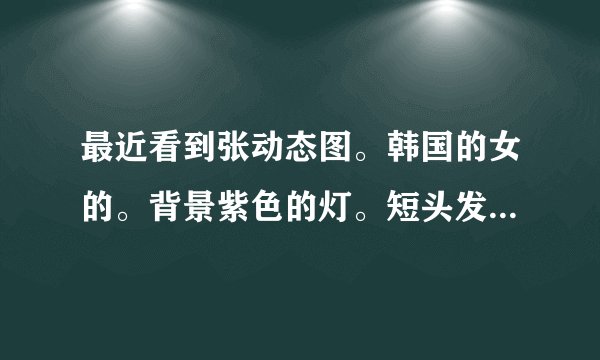 最近看到张动态图。韩国的女的。背景紫色的灯。短头发。穿漏肩装的。腰部2排黑色扣子胸部 在扭腰的