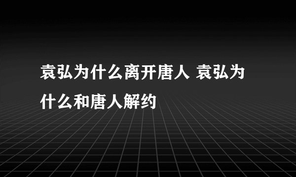 袁弘为什么离开唐人 袁弘为什么和唐人解约