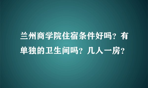 兰州商学院住宿条件好吗？有单独的卫生间吗？几人一房？