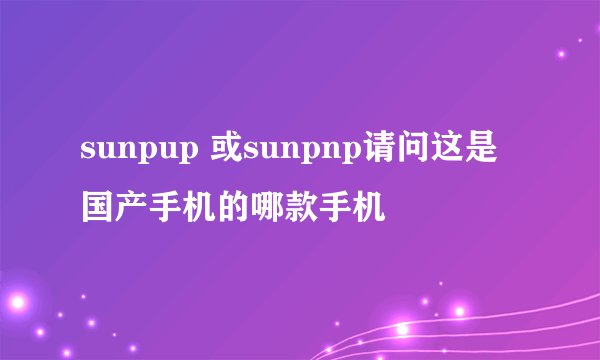 sunpup 或sunpnp请问这是国产手机的哪款手机