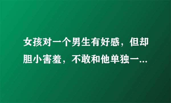 女孩对一个男生有好感，但却胆小害羞，不敢和他单独一起去玩怎么办？？