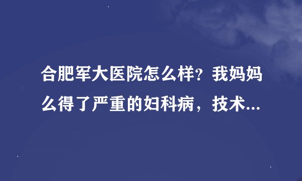 合肥军大医院怎么样？我妈妈么得了严重的妇科病，技术好不好？