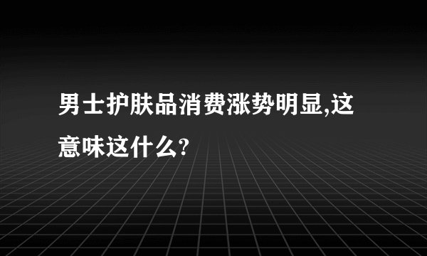 男士护肤品消费涨势明显,这意味这什么?