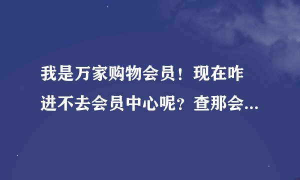 我是万家购物会员！现在咋 进不去会员中心呢？查那会员购物返利也不行啦！是咋回事？