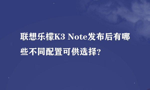 联想乐檬K3 Note发布后有哪些不同配置可供选择？