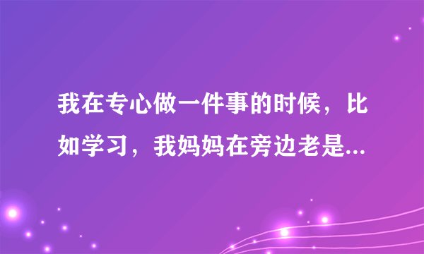 我在专心做一件事的时候，比如学习，我妈妈在旁边老是和我说话，这时我心里极度厌恶，