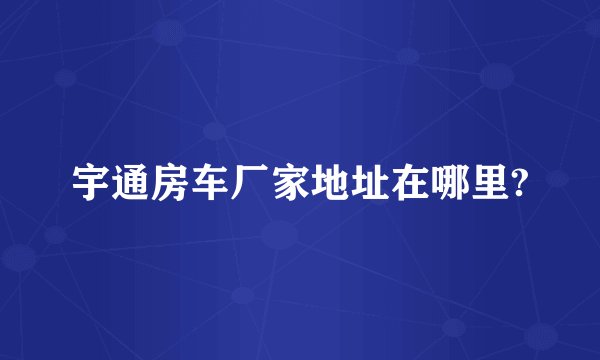 宇通房车厂家地址在哪里?
