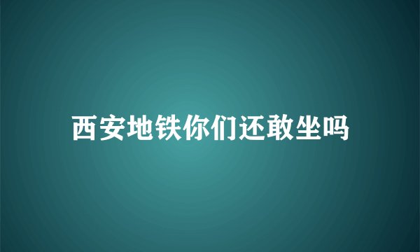 西安地铁你们还敢坐吗