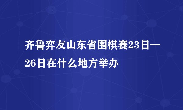 齐鲁弈友山东省围棋赛23日—26日在什么地方举办