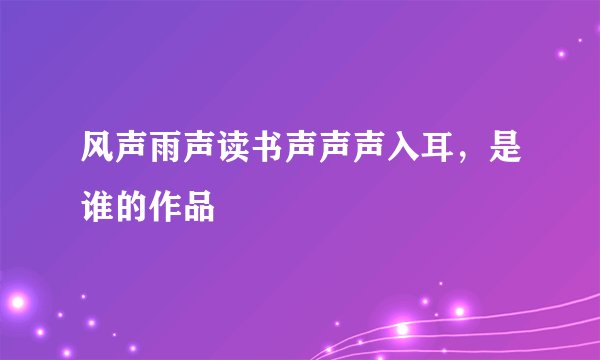 风声雨声读书声声声入耳，是谁的作品