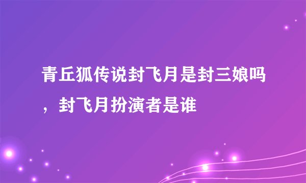 青丘狐传说封飞月是封三娘吗，封飞月扮演者是谁