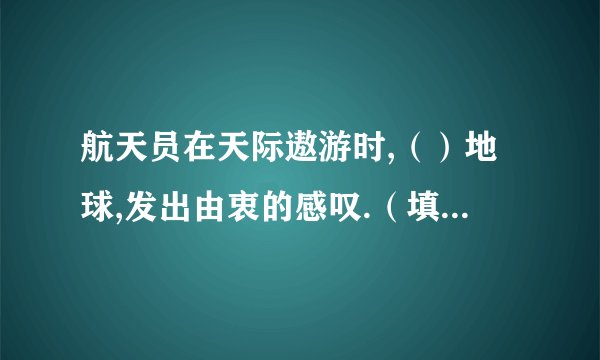 航天员在天际遨游时,（）地球,发出由衷的感叹.（填表示＇看＇的词语）