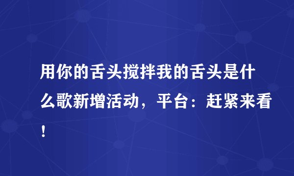 用你的舌头搅拌我的舌头是什么歌新增活动，平台：赶紧来看！